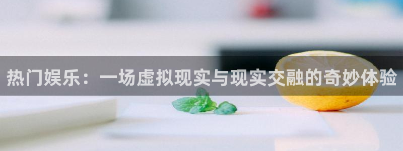 星空娱乐网：热门娱乐：一场虚拟现实与现实交融的奇妙体验